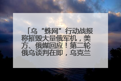 乌“蛛网”行动战报称摧毁大量俄军机，美方、俄媒回应！第二轮俄乌谈判在即，乌克兰提出三大诉求