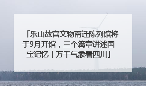 乐山故宫文物南迁陈列馆将于9月开馆，三个篇章讲述国宝记忆丨万千气象看四川