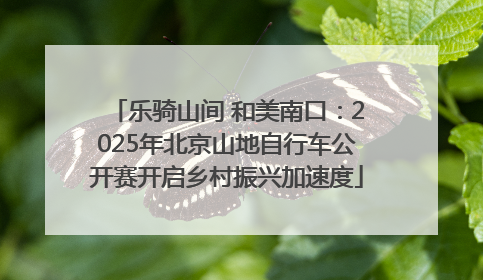 乐骑山间 和美南口：2025年北京山地自行车公开赛开启乡村振兴加速度