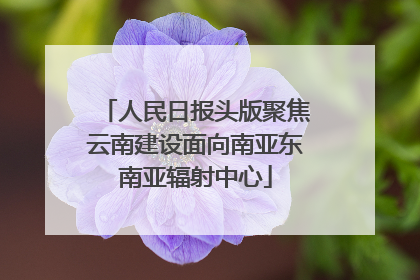 人民日报头版聚焦云南建设面向南亚东南亚辐射中心