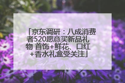 京东调研：八成消费者520愿意买新品礼物 首饰+鲜花、口红+香水礼盒受关注