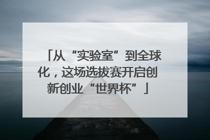 从“实验室”到全球化，这场选拔赛开启创新创业“世界杯”