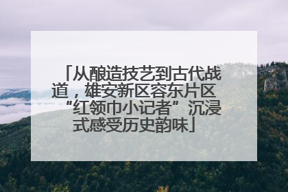从酿造技艺到古代战道，雄安新区容东片区“红领巾小记者”沉浸式感受历史韵味