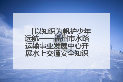以知识为帆护少年远航——福州市水路运输事业发展中心开展水上交通安全知识进校园活动