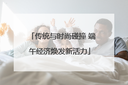 传统与时尚碰撞 端午经济焕发新活力