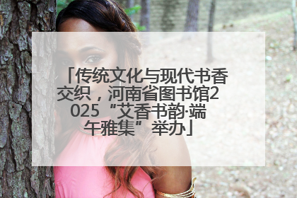 传统文化与现代书香交织，河南省图书馆2025“艾香书韵·端午雅集”举办