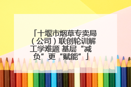 十堰市烟草专卖局（公司）联创轮训解工学难题 基层“减负”更“赋能”