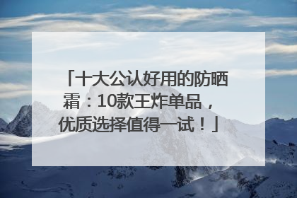 十大公认好用的防晒霜：10款王炸单品，优质选择值得一试！