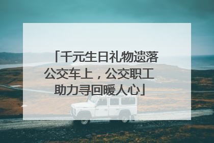 千元生日礼物遗落公交车上，公交职工助力寻回暖人心
