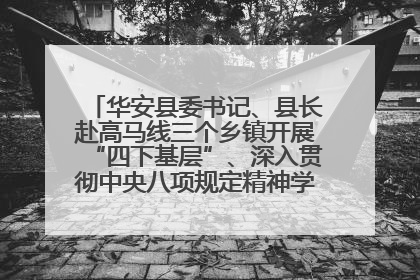 华安县委书记、县长赴高马线三个乡镇开展“四下基层”、深入贯彻中央八项规定精神学习教育工作调研