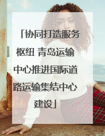 协同打造服务枢纽 青岛运输中心推进国际道路运输集结中心建设