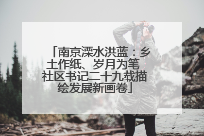 南京溧水洪蓝：乡土作纸、岁月为笔 社区书记二十九载描绘发展新画卷
