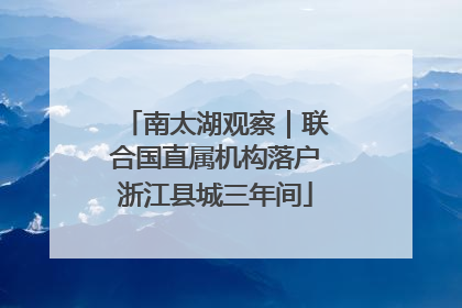 南太湖观察｜联合国直属机构落户浙江县城三年间