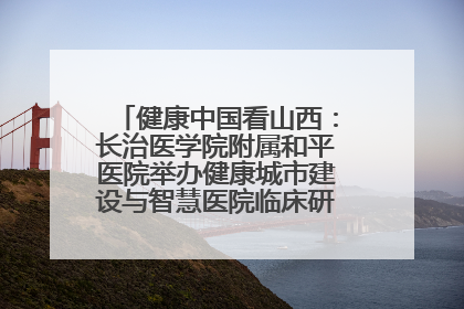 健康中国看山西：长治医学院附属和平医院举办健康城市建设与智慧医院临床研究能力提升交流会