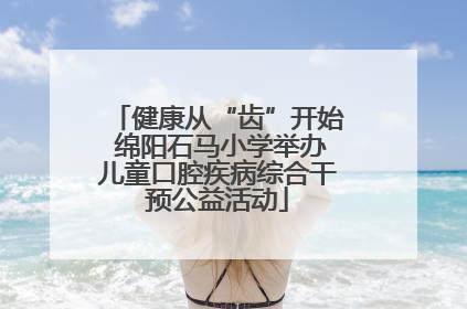健康从“齿”开始 绵阳石马小学举办儿童口腔疾病综合干预公益活动