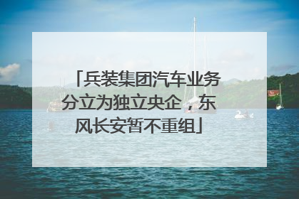 兵装集团汽车业务分立为独立央企，东风长安暂不重组