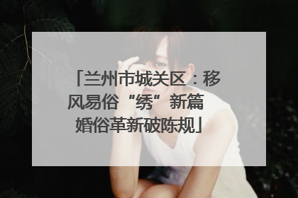兰州市城关区：移风易俗“绣”新篇 婚俗革新破陈规