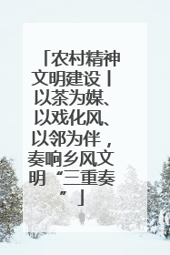 农村精神文明建设丨以茶为媒、以戏化风、以邻为伴，奏响乡风文明“三重奏”