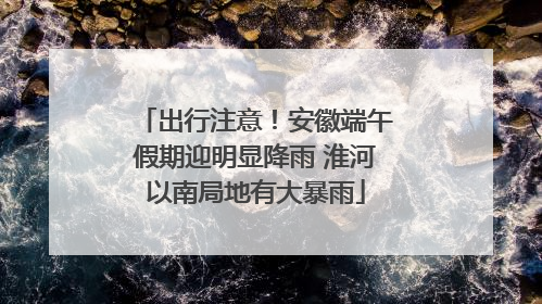出行注意！安徽端午假期迎明显降雨 淮河以南局地有大暴雨