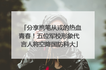 分享携笔从戎的热血青春！五位军校形象代言人将空降国防科大