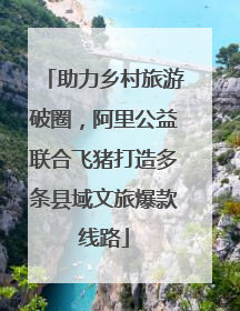 助力乡村旅游破圈，阿里公益联合飞猪打造多条县域文旅爆款线路