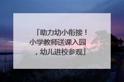 助力幼小衔接！小学教师送课入园，幼儿进校参观