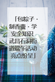 包粽子・制香囊・学安全知识 武昌石洞街道端午活动亮点纷呈