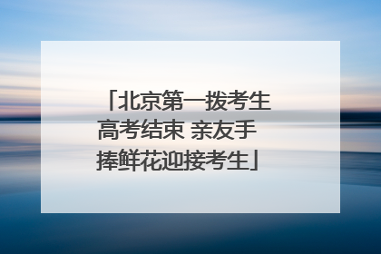 北京第一拨考生高考结束 亲友手捧鲜花迎接考生