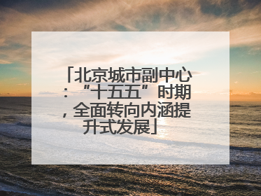 北京城市副中心：“十五五”时期，全面转向内涵提升式发展