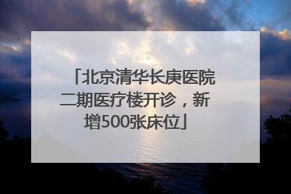 北京清华长庚医院二期医疗楼开诊，新增500张床位