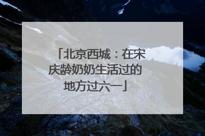 北京西城：在宋庆龄奶奶生活过的地方过六一