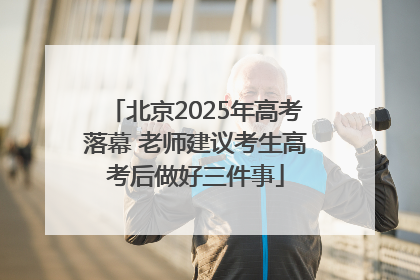 北京2025年高考落幕 老师建议考生高考后做好三件事