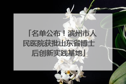 名单公布！滨州市人民医院获批山东省博士后创新实践基地