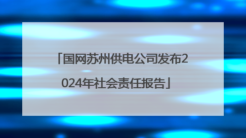 国网苏州供电公司发布2024年社会责任报告