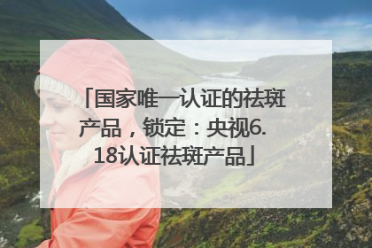 国家唯一认证的祛斑产品，锁定：央视6.18认证祛斑产品