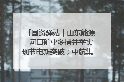 国资驿站｜山东能源三河口矿业多措并举实现节电新突破；中航集团开通广州—北京—格拉斯哥全货机航线