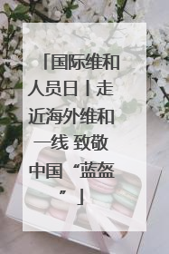 国际维和人员日丨走近海外维和一线 致敬中国“蓝盔”
