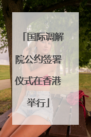 国际调解院公约签署仪式在香港举行