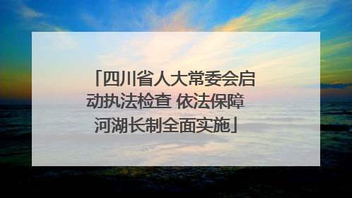 四川省人大常委会启动执法检查 依法保障河湖长制全面实施