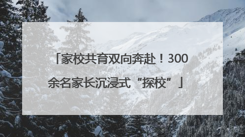 家校共育双向奔赴！300余名家长沉浸式“探校”