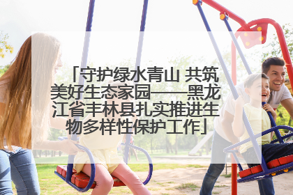 守护绿水青山 共筑美好生态家园——黑龙江省丰林县扎实推进生物多样性保护工作
