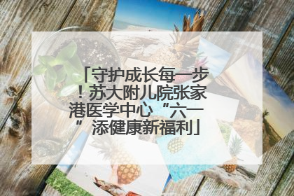 守护成长每一步！苏大附儿院张家港医学中心“六一”添健康新福利