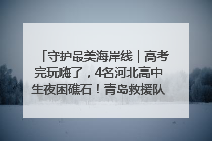 守护最美海岸线｜高考完玩嗨了，4名河北高中生夜困礁石！青岛救援队火速出动救上岸
