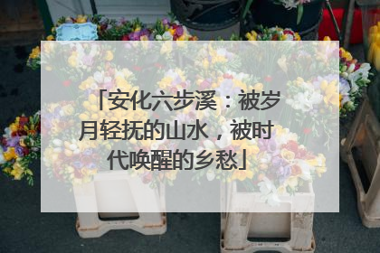 安化六步溪：被岁月轻抚的山水，被时代唤醒的乡愁