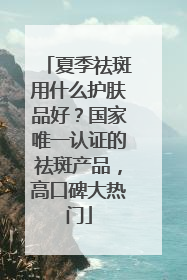夏季祛斑用什么护肤品好？国家唯一认证的祛斑产品，高口碑大热门