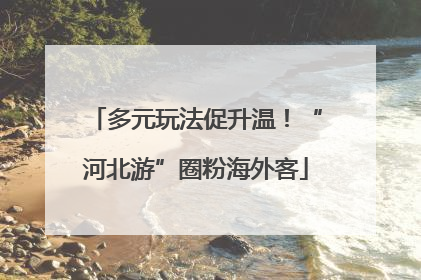 多元玩法促升温！“河北游”圈粉海外客