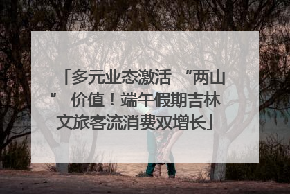 多元业态激活 “两山” 价值！端午假期吉林文旅客流消费双增长