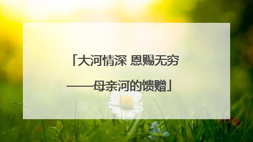 大河情深 恩赐无穷——母亲河的馈赠