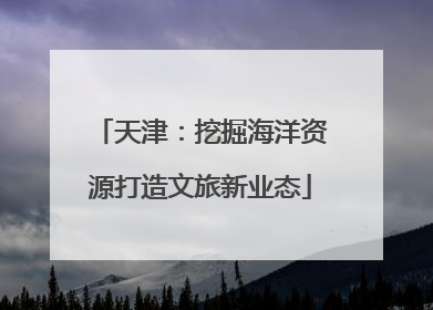 天津：挖掘海洋资源打造文旅新业态