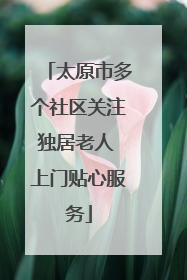 太原市多个社区关注独居老人 上门贴心服务